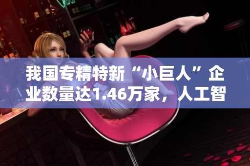 我国专精特新“小巨人”企业数量达1.46万家，人工智能等领域取得显著发展与突破