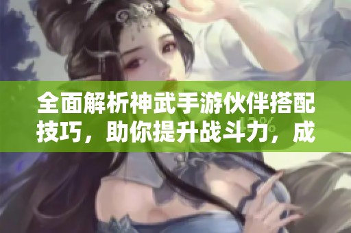 全面解析神武手游伙伴搭配技巧，助你提升战斗力，成就顶尖玩家风范