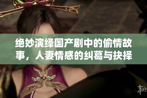 绝妙演绎国产剧中的偷情故事，人妻情感的纠葛与抉择