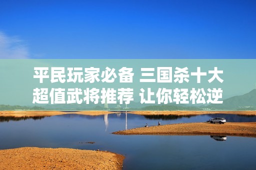 平民玩家必备 三国杀十大超值武将推荐 让你轻松逆转战局