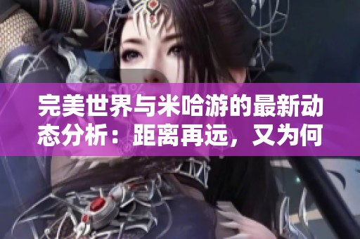 完美世界与米哈游的最新动态分析：距离再远，又为何交集不断的原因探讨