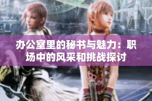 办公室里的秘书与魅力：职场中的风采和挑战探讨