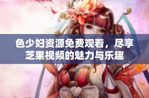 色少妇资源免费观看，尽享芝果视频的魅力与乐趣