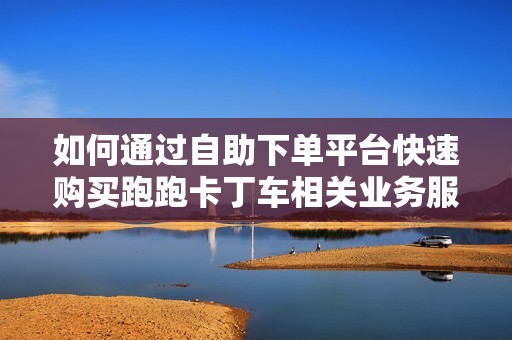 如何通过自助下单平台快速购买跑跑卡丁车相关业务服务攻略