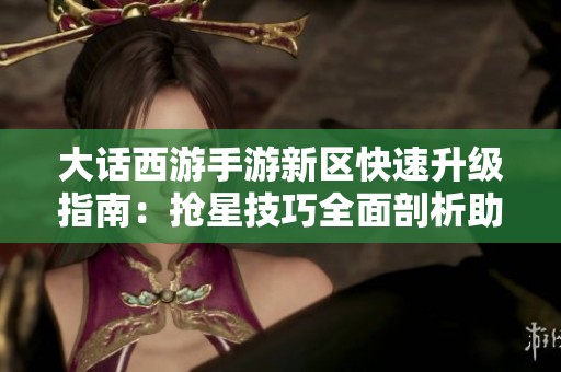 大话西游手游新区快速升级指南：抢星技巧全面剖析助你轻松赶超对手