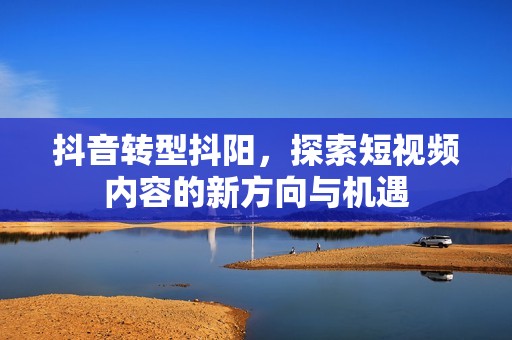 抖音转型抖阳，探索短视频内容的新方向与机遇