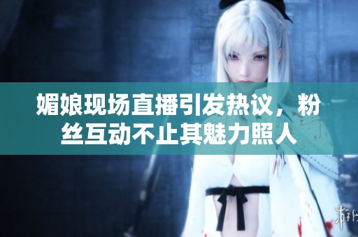 媚娘现场直播引发热议，粉丝互动不止其魅力照人