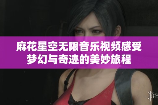 麻花星空无限音乐视频感受梦幻与奇迹的美妙旅程