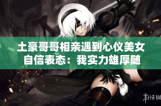 土豪哥哥相亲遇到心仪美女 自信表态：我实力雄厚随你消费无压力