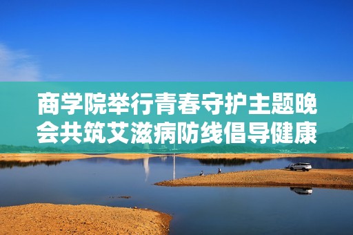 商学院举行青春守护主题晚会共筑艾滋病防线倡导健康生活方式