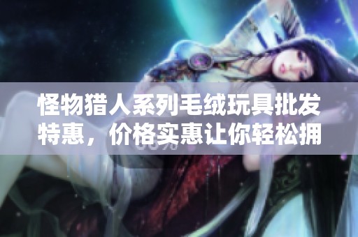 怪物猎人系列毛绒玩具批发特惠，价格实惠让你轻松拥有可爱猎人伙伴