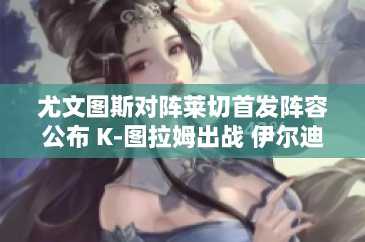 尤文图斯对阵莱切首发阵容公布 K-图拉姆出战 伊尔迪兹与小维阿同场竞技