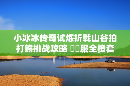 小冰冰传奇试炼折戟山谷拍打熊挑战攻略 懷舊服全橙套阵容解析与心得分享