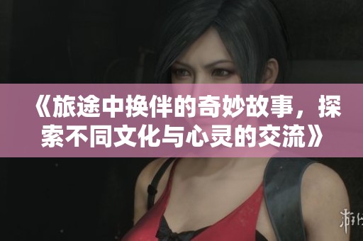 《旅途中换伴的奇妙故事，探索不同文化与心灵的交流》