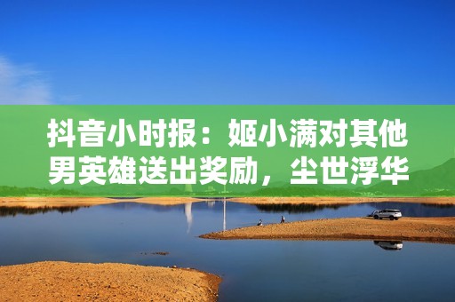 抖音小时报：姬小满对其他男英雄送出奖励，尘世浮华梦掀起全新热潮