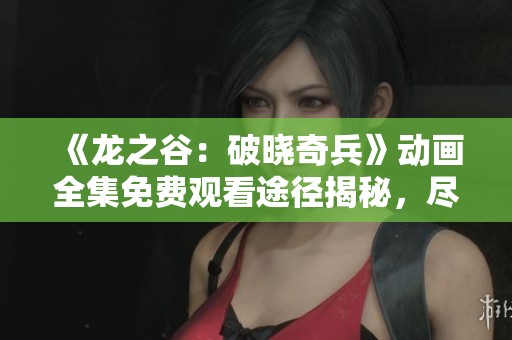 《龙之谷：破晓奇兵》动画全集免费观看途径揭秘，尽享精彩剧情与冒险旅程