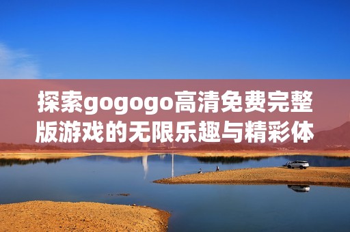 探索gogogo高清免费完整版游戏的无限乐趣与精彩体验