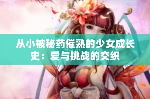 从小被秘药催熟的少女成长史：爱与挑战的交织