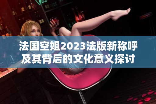 法国空姐2023法版新称呼及其背后的文化意义探讨