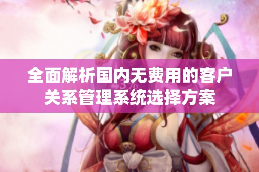全面解析国内无费用的客户关系管理系统选择方案