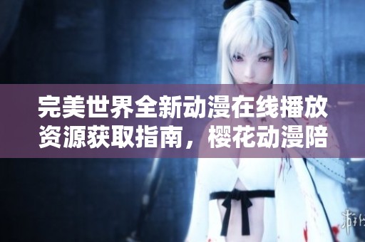 完美世界全新动漫在线播放资源获取指南，樱花动漫陪你畅享精彩剧情