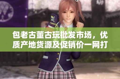 包老古董古玩批发市场，优质产地货源及促销价一网打尽，尽在这里！