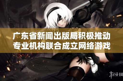 广东省新闻出版局积极推动专业机构联合成立网络游戏出版联盟以促进行业发展