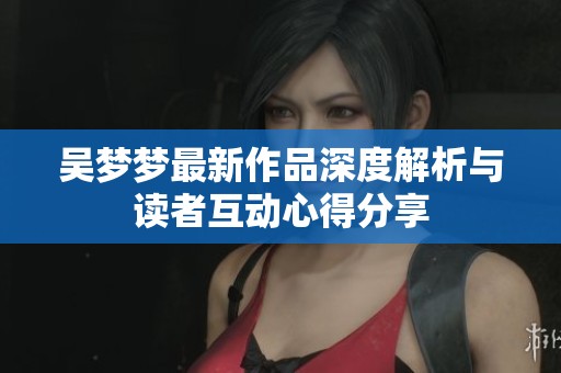 吴梦梦最新作品深度解析与读者互动心得分享
