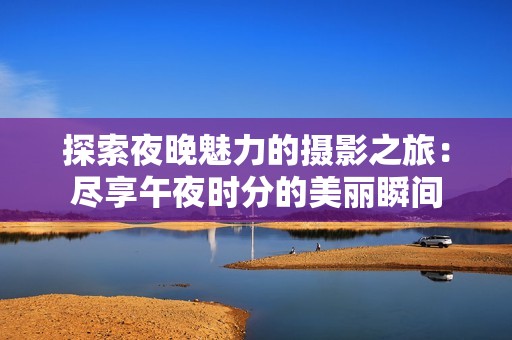 探索夜晚魅力的摄影之旅：尽享午夜时分的美丽瞬间