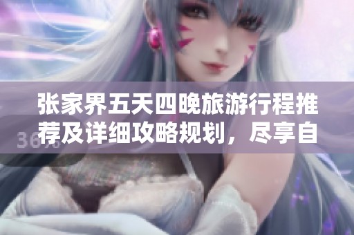 张家界五天四晚旅游行程推荐及详细攻略规划，尽享自然风光与特色美食之旅