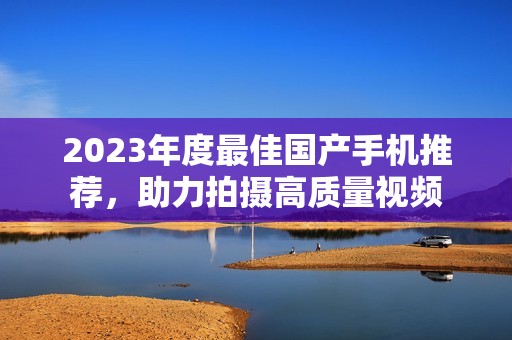 2023年度最佳国产手机推荐，助力拍摄高质量视频