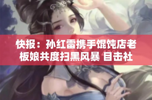 快报：孙红雷携手馄饨店老板娘共度扫黑风暴 目击社会变革印记