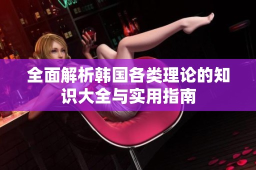 全面解析韩国各类理论的知识大全与实用指南