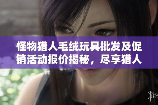 怪物猎人毛绒玩具批发及促销活动报价揭秘，尽享猎人的可爱魅力