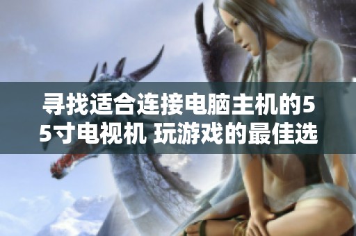 寻找适合连接电脑主机的55寸电视机 玩游戏的最佳选择与推荐