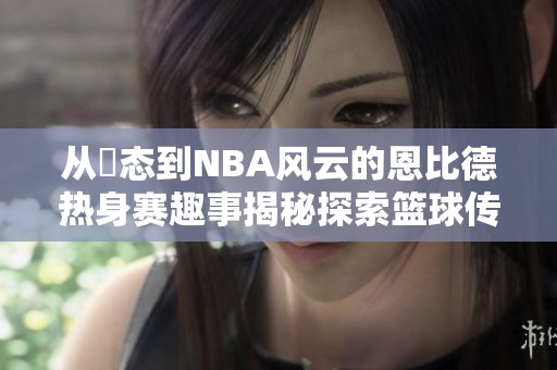 从囧态到NBA风云的恩比德热身赛趣事揭秘探索篮球传奇之路
