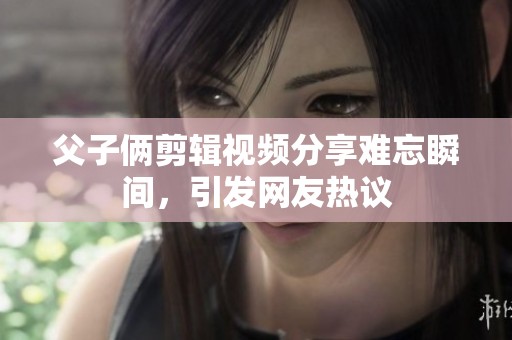 父子俩剪辑视频分享难忘瞬间，引发网友热议