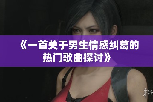 《一首关于男生情感纠葛的热门歌曲探讨》