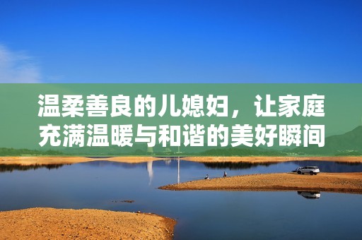 温柔善良的儿媳妇，让家庭充满温暖与和谐的美好瞬间
