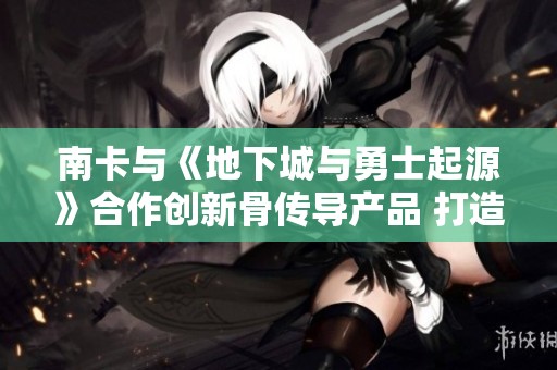 南卡与《地下城与勇士起源》合作创新骨传导产品 打造跨界娱乐新体验