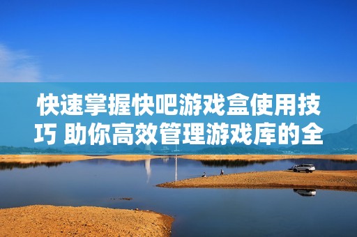 快速掌握快吧游戏盒使用技巧 助你高效管理游戏库的全面指南