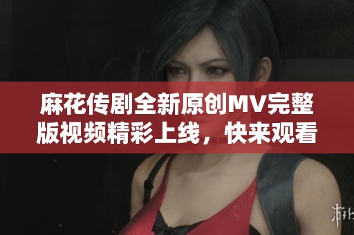麻花传剧全新原创MV完整版视频精彩上线，快来观看吧