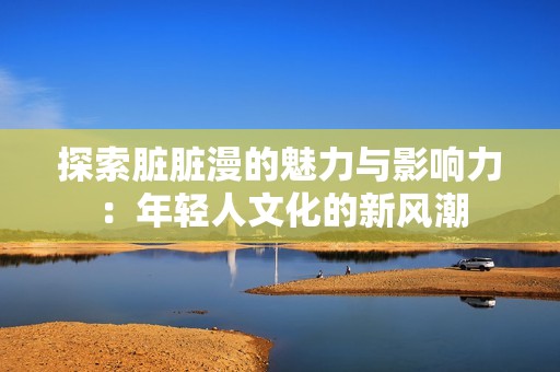 探索脏脏漫的魅力与影响力：年轻人文化的新风潮