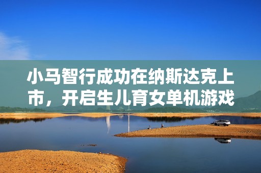 小马智行成功在纳斯达克上市，开启生儿育女单机游戏新时代的新篇章