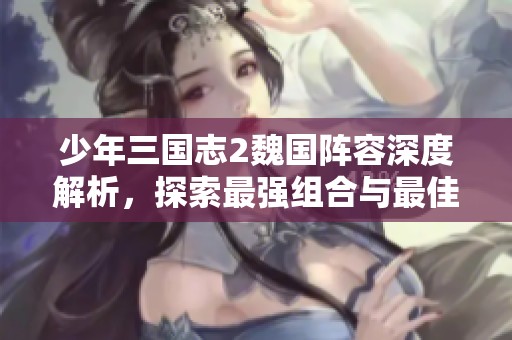 少年三国志2魏国阵容深度解析，探索最强组合与最佳战术分享