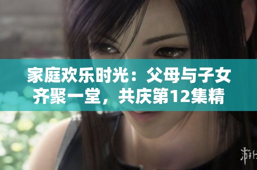 家庭欢乐时光：父母与子女齐聚一堂，共庆第12集精彩回顾