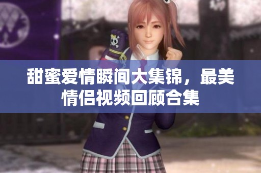 甜蜜爱情瞬间大集锦，最美情侣视频回顾合集