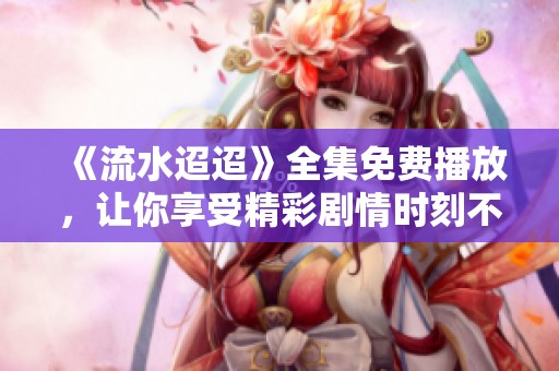 《流水迢迢》全集免费播放，让你享受精彩剧情时刻不离开