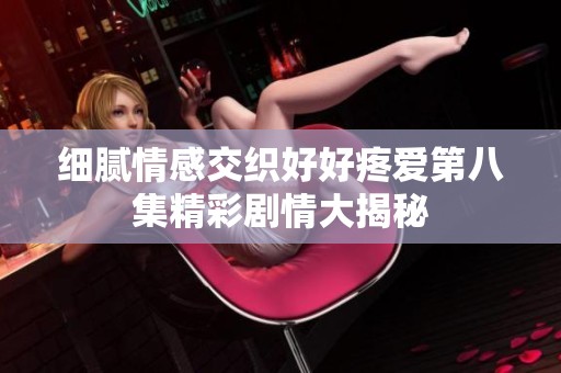 细腻情感交织好好疼爱第八集精彩剧情大揭秘