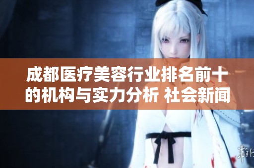 成都医疗美容行业排名前十的机构与实力分析 社会新闻动态揭秘
